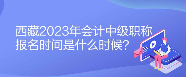 西藏2023年會計中級職稱報名時間是什么時候？