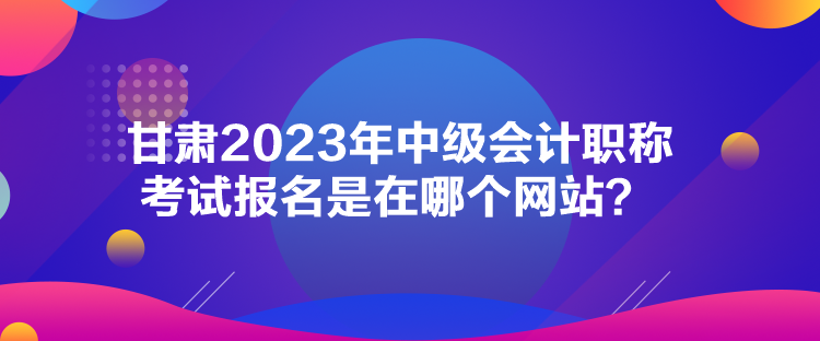 甘肅2023年中級會計職稱考試報名是在哪個網(wǎng)站？