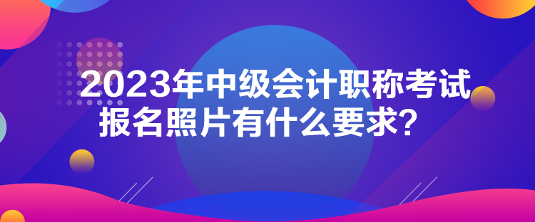 2023年中級(jí)會(huì)計(jì)職稱(chēng)考試報(bào)名照片有什么要求？