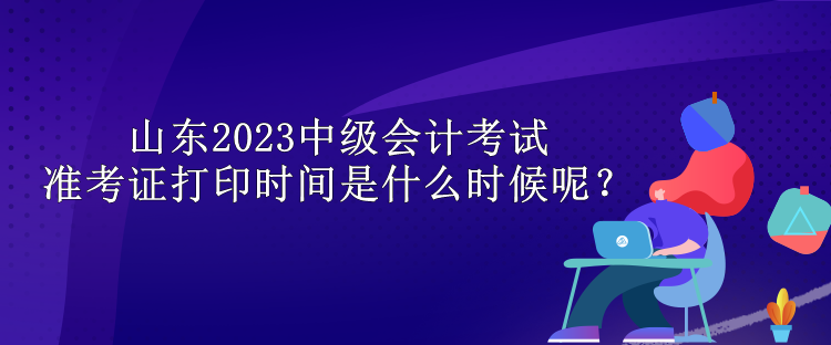 山東2023中級會計(jì)考試準(zhǔn)考證打印時間是什么時候呢？