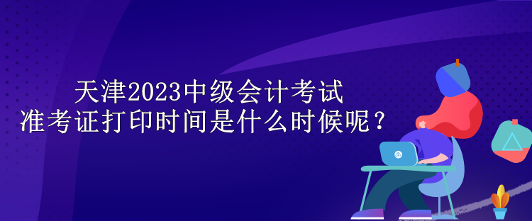 天津2023中級會計考試準(zhǔn)考證打印時間是什么時候呢？