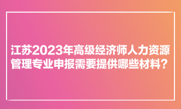 江蘇2023年高級經(jīng)濟(jì)師人力資源管理專業(yè)申報需要提供哪些材料？