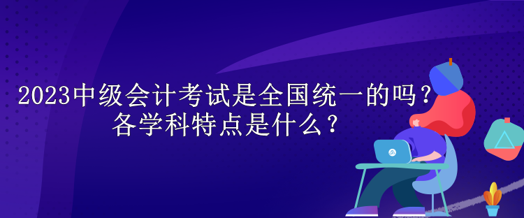 2023中級(jí)會(huì)計(jì)考試是全國統(tǒng)一的嗎？各學(xué)科特點(diǎn)是什么？