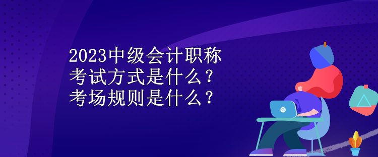 2023中級會計職稱考試方式是什么？考場規(guī)則是什么？