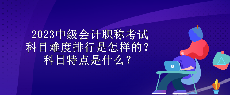 2023中級會計職稱考試科目難度排行是怎樣的？科目特點是什么？