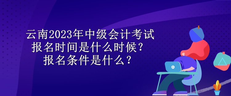 云南2023年中級會計考試報名時間是什么時候？報名條件是什么？