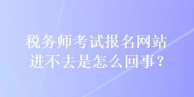 稅務(wù)師考試報(bào)名網(wǎng)站進(jìn)不去是怎么回事？