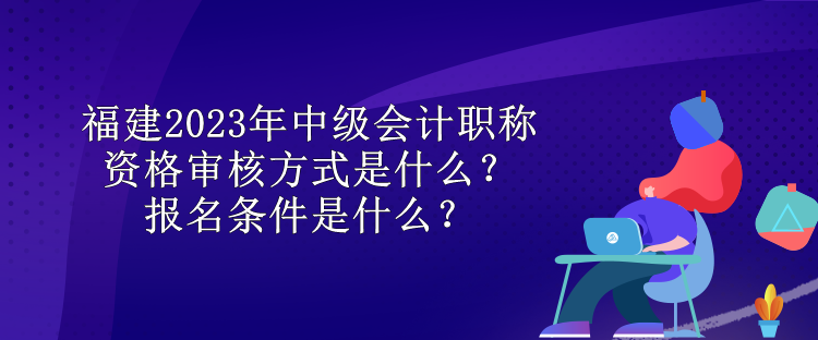 福建2023年中級會計職稱資格審核方式是什么？報名條件是什么？