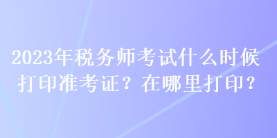 2023年稅務(wù)師考試什么時候打印準考證？在哪里打??？