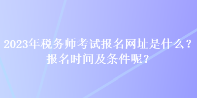 2023年稅務(wù)師考試報(bào)名網(wǎng)址是什么？報(bào)名時(shí)間及條件呢？