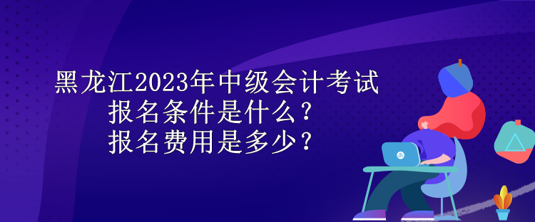 黑龍江2023年中級(jí)會(huì)計(jì)考試報(bào)名條件是什么？報(bào)名費(fèi)用是多少？