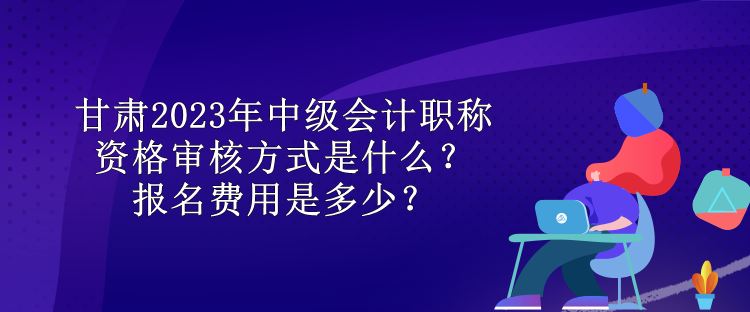 甘肅2023年中級會計職稱資格審核方式是什么？報名費用是多少？