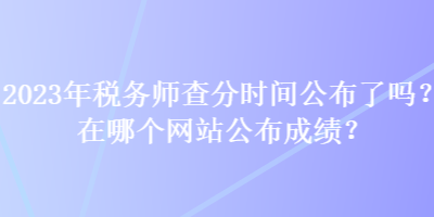 2023年稅務師查分時間公布了嗎？在哪個網(wǎng)站公布成績？