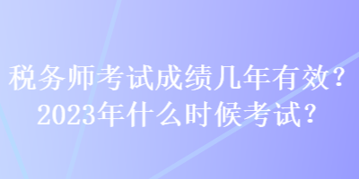 稅務(wù)師考試成績幾年有效？2023年什么時(shí)候考試？