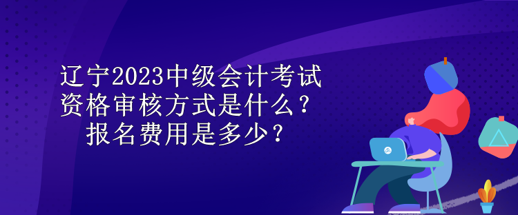 遼寧2023中級會計考試資格審核方式是什么？報名費(fèi)用是多少？