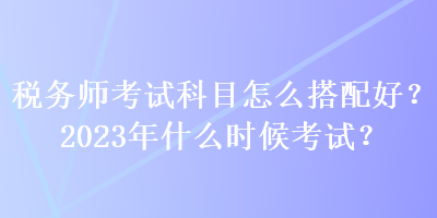 稅務(wù)師考試科目怎么搭配好？2023年什么時候考試？