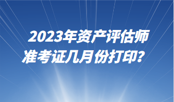 2023年資產(chǎn)評估師準(zhǔn)考證幾月份打印？