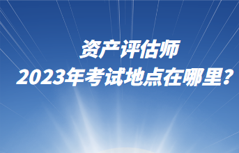 資產(chǎn)評估師2023年考試地點(diǎn)在哪里？