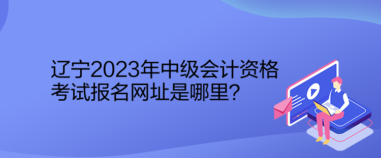 遼寧2023年中級(jí)會(huì)計(jì)資格考試報(bào)名網(wǎng)址是哪里？