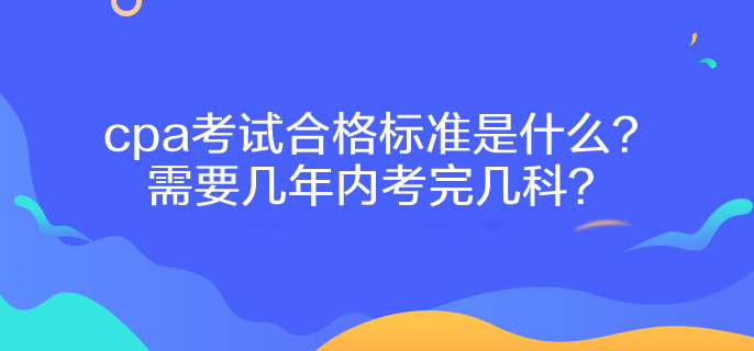 cpa考試合格標準是什么？需要幾年內(nèi)考完幾科？