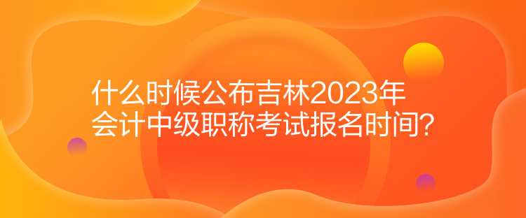 什么時(shí)候公布吉林2023年會(huì)計(jì)中級(jí)職稱考試報(bào)名時(shí)間？