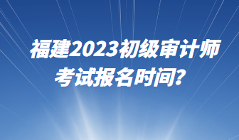 福建2023初級審計師考試報名時間？