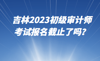 吉林2023初級(jí)審計(jì)師考試報(bào)名截止了嗎？