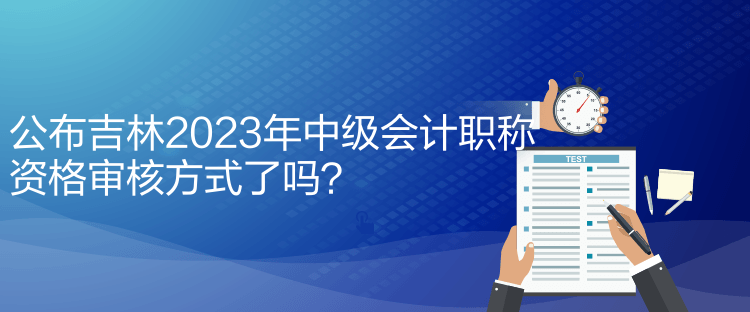 公布吉林2023年中級會計職稱資格審核方式了嗎？