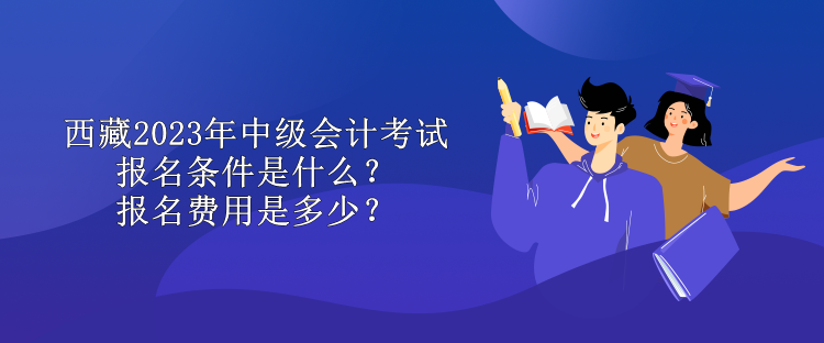 西藏2023年中級會計考試報名條件是什么？報名費用是多少？