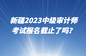 新疆2023中級(jí)審計(jì)師考試報(bào)名截止了嗎？