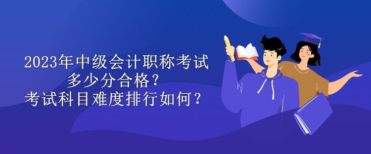 2023年中級(jí)會(huì)計(jì)職稱考試多少分合格？考試科目難度排行如何？