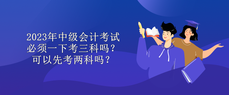 2023年中級會計(jì)考試必須一下考三科嗎？可以先考兩科嗎？