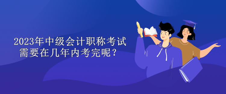 2023年中級會(huì)計(jì)職稱考試需要在幾年內(nèi)考完呢？