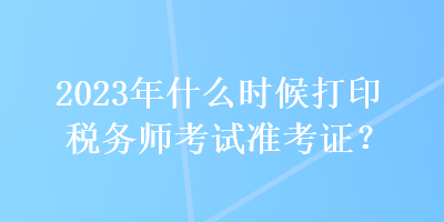 2023年什么時(shí)候打印稅務(wù)師考試準(zhǔn)考證？