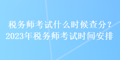 稅務(wù)師考試什么時(shí)候查分？2023年稅務(wù)師考試時(shí)間安排