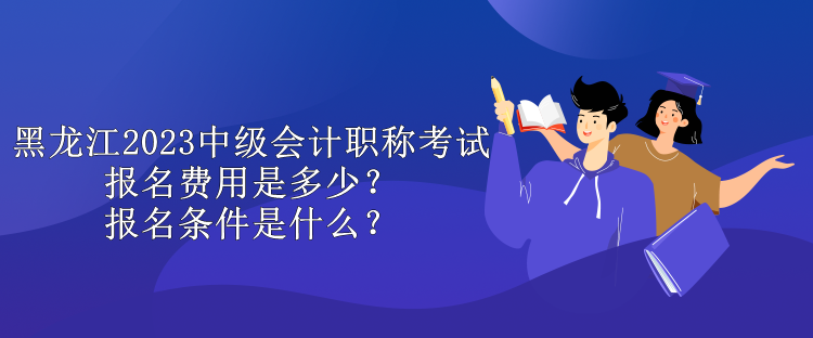 黑龍江2023中級會計職稱考試報名費(fèi)用是多少？報名條件是什么？