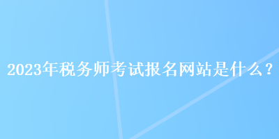 2023年稅務(wù)師考試報(bào)名網(wǎng)站是什么？