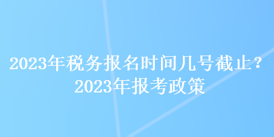 2023年稅務(wù)報名時間幾號截止？2023年報考政策