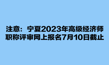 注意：寧夏2023年高級經(jīng)濟(jì)師職稱評審網(wǎng)上報名7月10日截止