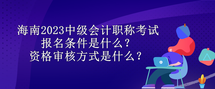 海南2023中級會計職稱考試報名條件是什么？資格審核方式是什么？