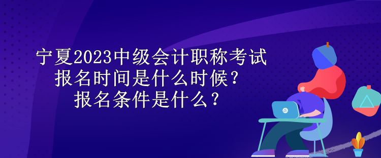 寧夏2023中級會計職稱考試報名時間是什么時候？報名條件是什么？