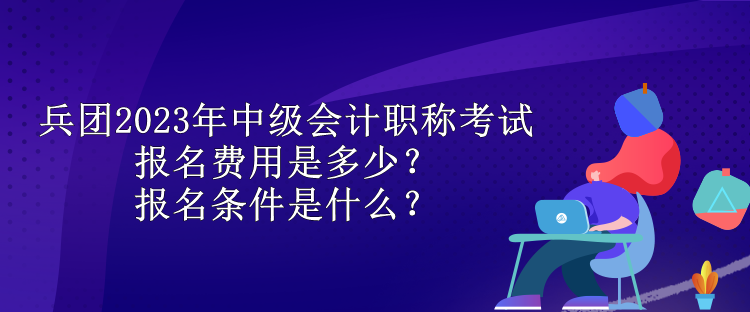 兵團2023年中級會計職稱考試報名費用是多少？報名條件是什么？