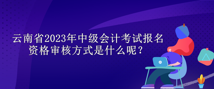 云南省2023年中級會計考試報名資格審核方式是什么呢？