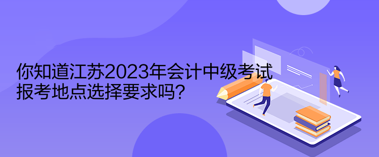 你知道江蘇2023年會(huì)計(jì)中級(jí)考試報(bào)考地點(diǎn)選擇要求嗎？