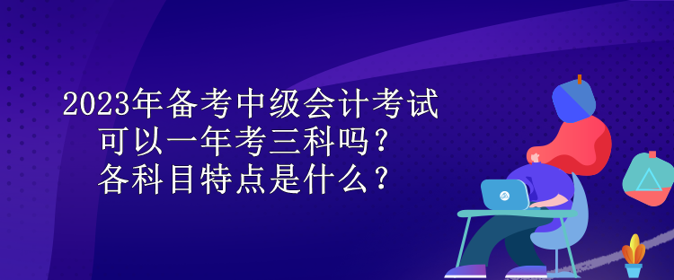 2023年備考中級會計考試可以一年考三科嗎？各科目特點是什么？