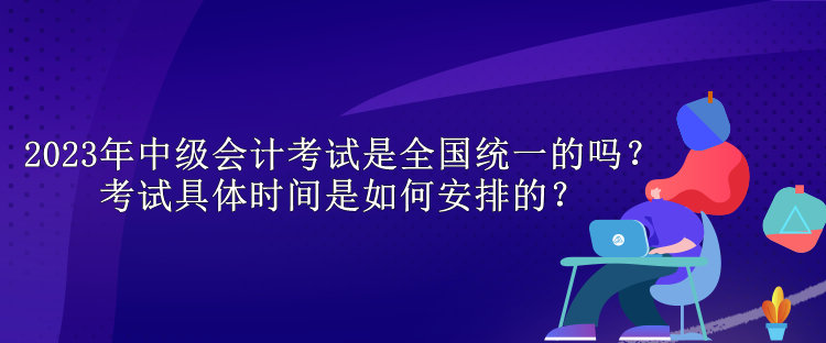 2023年中級會計考試是全國統(tǒng)一的嗎？考試具體時間是如何安排的？