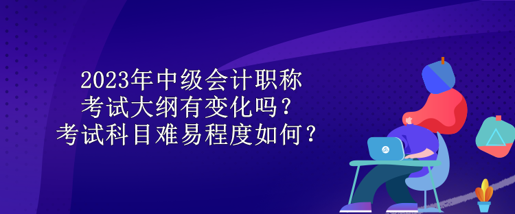 2023年中級會計職稱考試大綱有變化嗎？考試科目難易程度如何？