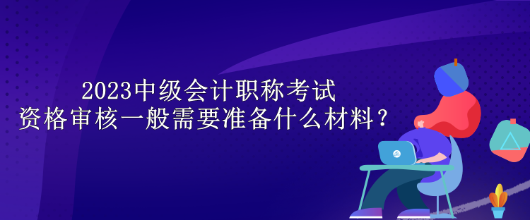 2023中級會計職稱考試資格審核一般需要準(zhǔn)備什么材料？