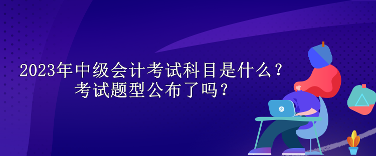 2023年中級會(huì)計(jì)考試科目是什么？考試題型公布了嗎？