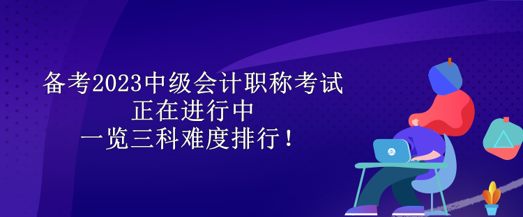 備考2023中級(jí)會(huì)計(jì)職稱考試正在進(jìn)行中 一覽三科難度排行！